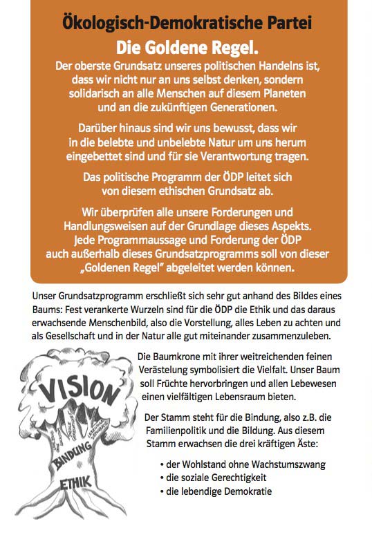 Ökologisch-Demokratische Partei Die Goldene Regel. Der oberste Grundsatz unseres politischen Handelns ist, dass wir nicht nur an uns selbst denken, sondern solidarisch an alle Menschen auf diesem Planeten und an die zukünftigen Generationen. Darüber hinaus sind wir uns bewusst, dass wir in die belebte und unbelebte Natur um uns herum eingebettet sind und für sie Verantwortung tragen. Das politische Programm der ÖDP leitet sich von diesem ethischen Grundsatz ab. Wir überprüfen alle unsere Forderungen und Handlungsweisen auf der Grundlage dieses Aspekts. Jede Programmaussage und Forderung der ÖDP auch außerhalb dieses Grundsatzprogramms soll von dieser „Goldenen Regel“ abgeleitet werden können. Unser Grundsatzprogramm erschließt sich sehr gut anhand des Bildes eines Baums: Fest verankerte Wurzeln sind für die ÖDP die Ethik und das daraus erwachsende Menschenbild, also die Vorstellung, alles Leben zu achten und als Gesellschaft und in der Natur alle gut miteinander zusammenzuleben. Die Baumkrone mit ihrer weitreichenden feinen Verästelung symbolisiert die Vielfalt. Unser Baum soll Früchte hervorbringen und allen Lebewesen einen vielfältigen Lebensraum bieten. Der Stamm steht für die Bindung, also z.B. die Familienpolitik und die Bildung. Aus diesem Stamm erwachsen die drei kräftigen Äste: • der Wohlstand ohne Wachstumszwang • die soziale Gerechtigkeit • die lebendige Demokratie